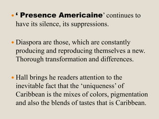  ‘ Presence Americaine’ continues to 
have its silence, its suppressions. 
 Diaspora are those, which are constantly 
producing and reproducing themselves a new. 
Thorough transformation and differences. 
 Hall brings he readers attention to the 
inevitable fact that the ‘uniqueness’ of 
Caribbean is the mixes of colors, pigmentation 
and also the blends of tastes that is Caribbean. 
 