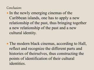 Conclusion: 
 In the newly emerging cinemas of the 
Caribbean islands, one has to apply a new 
relationship of the past, thus bringing together 
a new relationship of the past and a new 
cultural identity. 
 The modern black cinemas, according to Hall, 
reflect and recognize the different parts and 
histories of theirselves, thus constructing the 
points of identification of their cultural 
identities. 
 