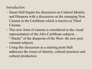 Introduction: 
 Stuart Hall begins his discussion on Cultural Identity 
and Diaspora with a discussion on the emerging New 
Cinema in the Caribbean which is known as Third 
Cinema. 
 This new form of cinema is considered as the visual 
representation of the Afro-Caribbean subjects – 
“ blacks” of the diasporas of the West- the new post 
colonial subjects. 
 Using this discussion as a starting point Hall 
addresses the issues of identity, cultural practices and 
cultural production. 
 