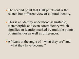  The second point that Hall points out is the 
related but different view of cultural identity. 
 This is an identity understood as unstable, 
metamorphic and even contradictory which 
signifies an identity marked by multiple points 
of similarities as well as differences. 
 Africans at the angle of “ what they are” and 
“ what they have become.” 
 
