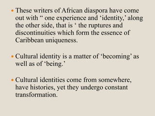  These writers of African diaspora have come 
out with “ one experience and ‘identity,’ along 
the other side, that is ‘ the ruptures and 
discontinuities which form the essence of 
Caribbean uniqueness. 
 Cultural identity is a matter of ‘becoming’ as 
well as of ‘being.’ 
 Cultural identities come from somewhere, 
have histories, yet they undergo constant 
transformation. 
 