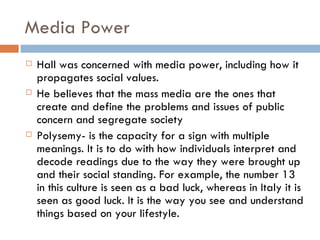 Media Power Hall was concerned with media power, including how it propagates social values. He believes that the mass media are the ones that create and define the problems and issues of public concern and segregate society  Polysemy- is the capacity for a sign with multiple meanings. It is to do with how individuals interpret and decode readings due to the way they were brought up and their social standing. For example, the number 13 in this culture is seen as a bad luck, whereas in Italy it is seen as good luck. It is the way you see and understand things based on your lifestyle. 