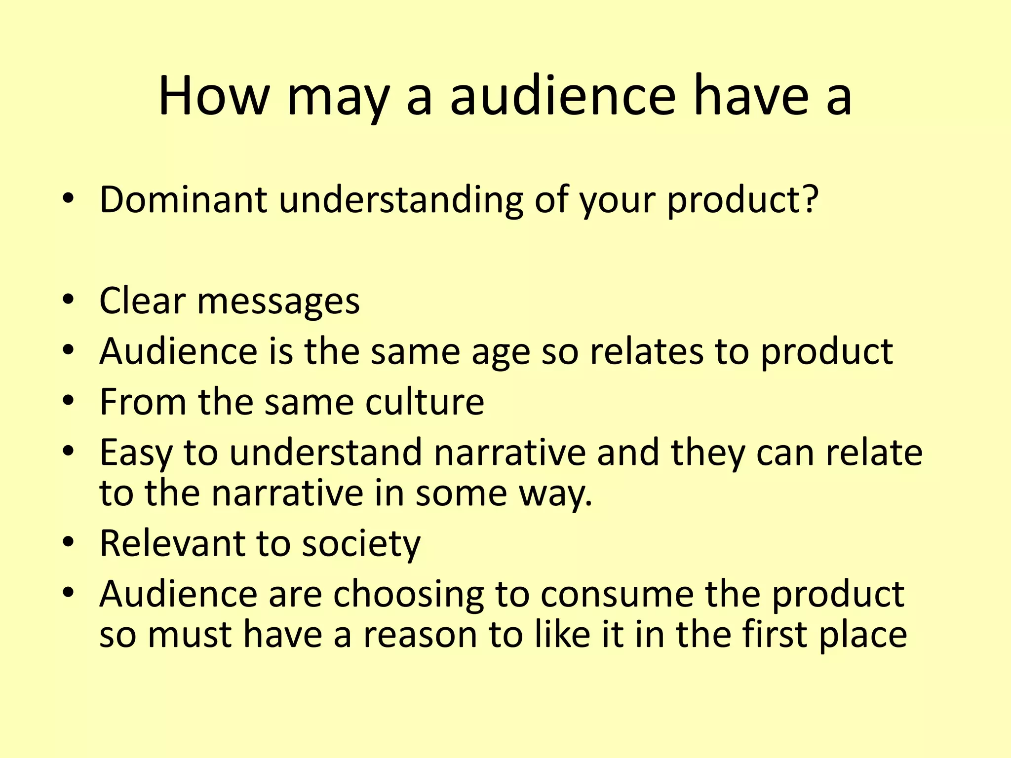 How may a audience have a
• Dominant understanding of your product?
• Clear messages
• Audience is the same age so relates to product
• From the same culture
• Easy to understand narrative and they can relate
to the narrative in some way.
• Relevant to society
• Audience are choosing to consume the product
so must have a reason to like it in the first place
 