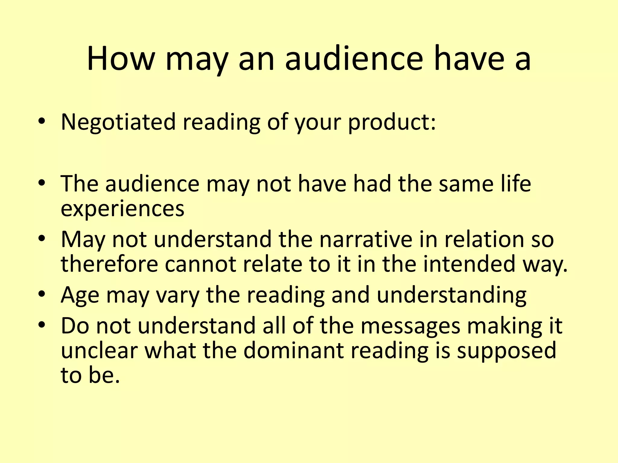 How may an audience have a
• Negotiated reading of your product:
• The audience may not have had the same life
experiences
• May not understand the narrative in relation so
therefore cannot relate to it in the intended way.
• Age may vary the reading and understanding
• Do not understand all of the messages making it
unclear what the dominant reading is supposed
to be.
 