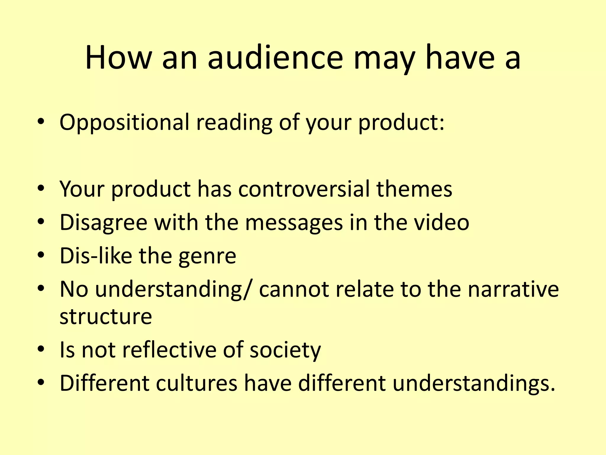 How an audience may have a
• Oppositional reading of your product:
• Your product has controversial themes
• Disagree with the messages in the video
• Dis-like the genre
• No understanding/ cannot relate to the narrative
structure
• Is not reflective of society
• Different cultures have different understandings.
 