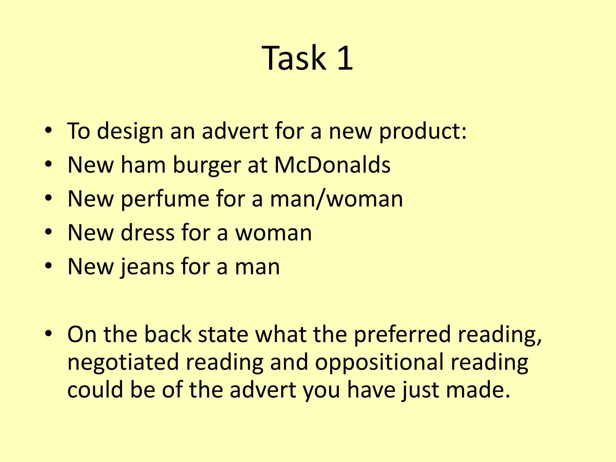 Task 1
• To design an advert for a new product:
• New ham burger at McDonalds
• New perfume for a man/woman
• New dress for a woman
• New jeans for a man
• On the back state what the preferred reading,
negotiated reading and oppositional reading
could be of the advert you have just made.
 