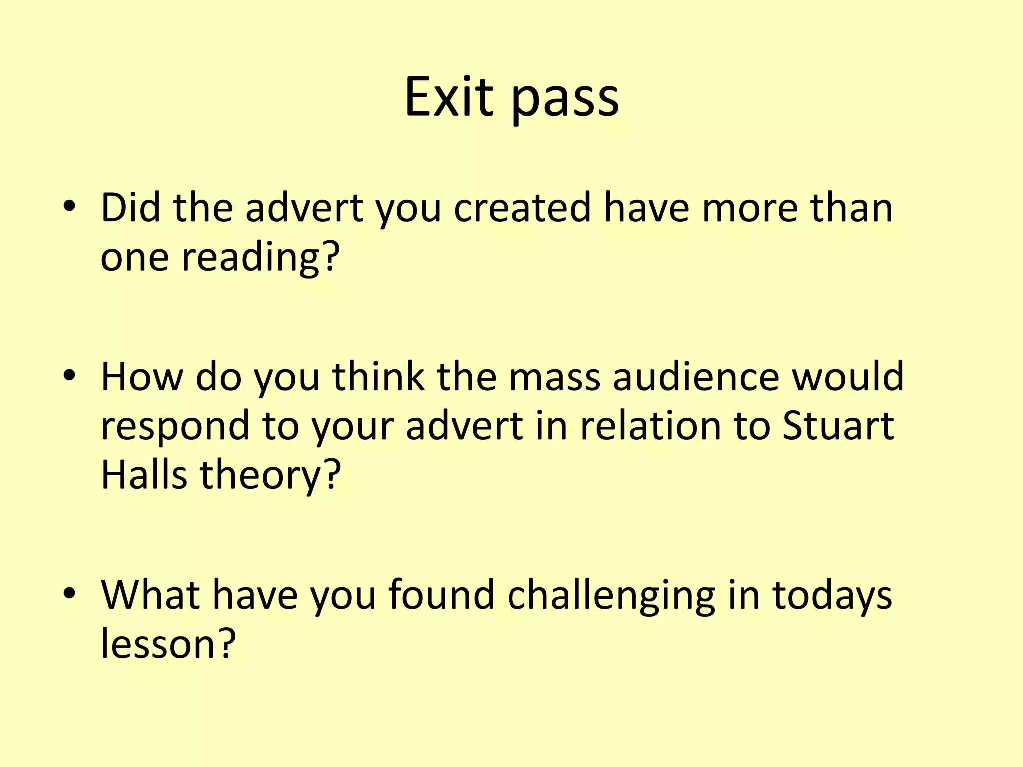 Exit pass
• Did the advert you created have more than
one reading?
• How do you think the mass audience would
respond to your advert in relation to Stuart
Halls theory?
• What have you found challenging in todays
lesson?
 