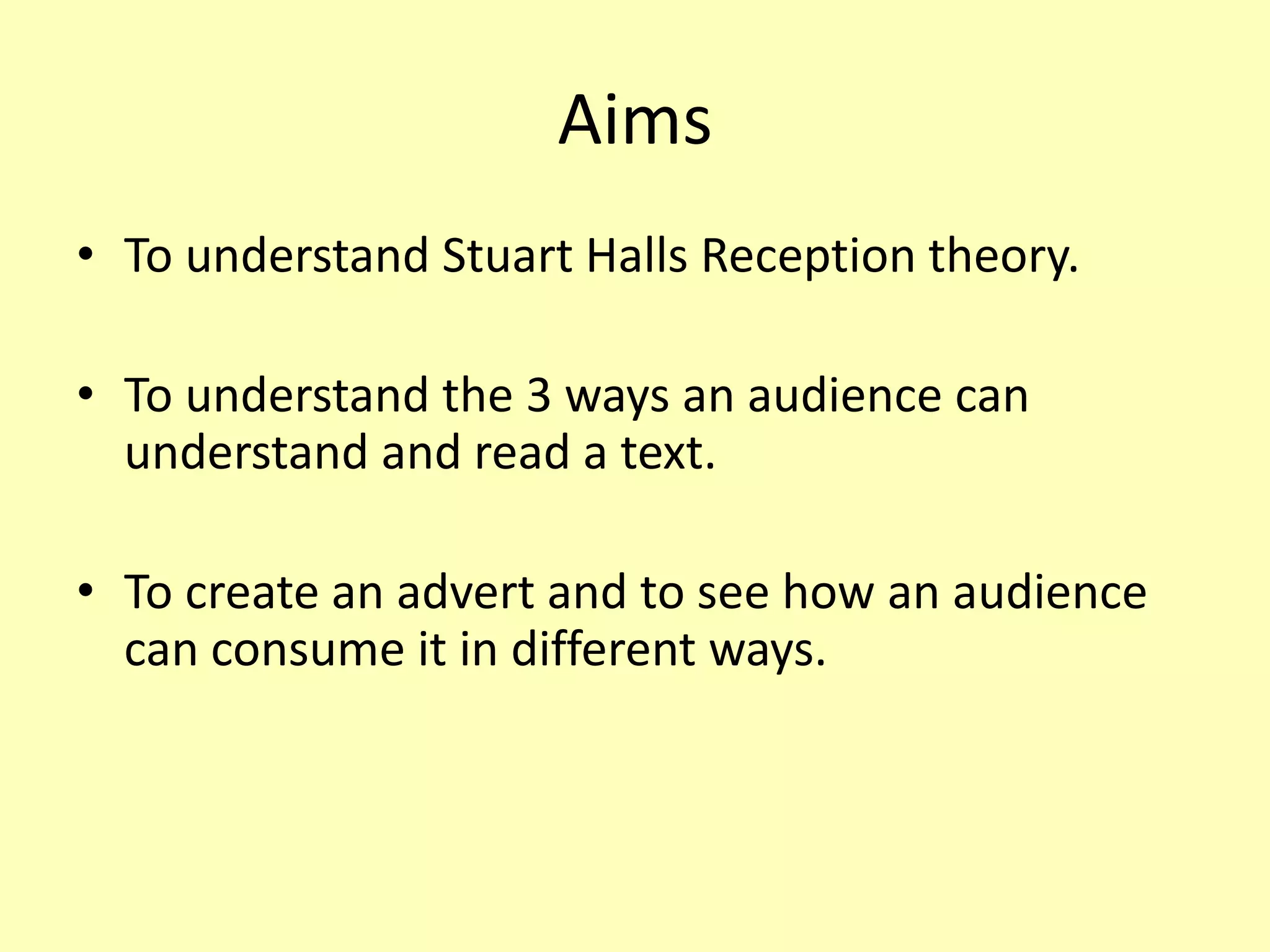 Aims
• To understand Stuart Halls Reception theory.
• To understand the 3 ways an audience can
understand and read a text.
• To create an advert and to see how an audience
can consume it in different ways.
 
