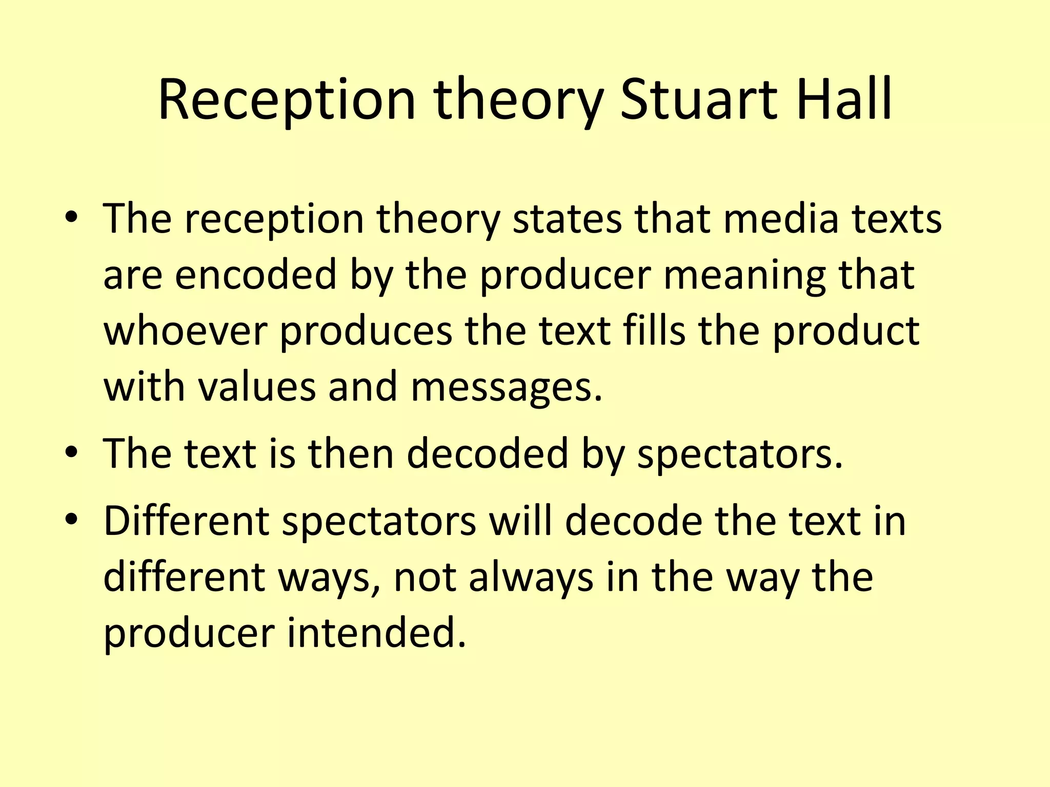 Reception theory Stuart Hall
• The reception theory states that media texts
are encoded by the producer meaning that
whoever produces the text fills the product
with values and messages.
• The text is then decoded by spectators.
• Different spectators will decode the text in
different ways, not always in the way the
producer intended.
 