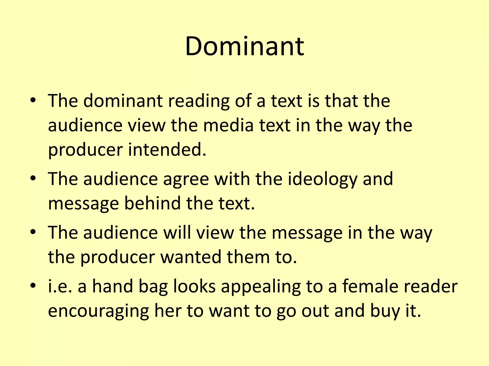 Dominant
• The dominant reading of a text is that the
audience view the media text in the way the
producer intended.
• The audience agree with the ideology and
message behind the text.
• The audience will view the message in the way
the producer wanted them to.
• i.e. a hand bag looks appealing to a female reader
encouraging her to want to go out and buy it.
 