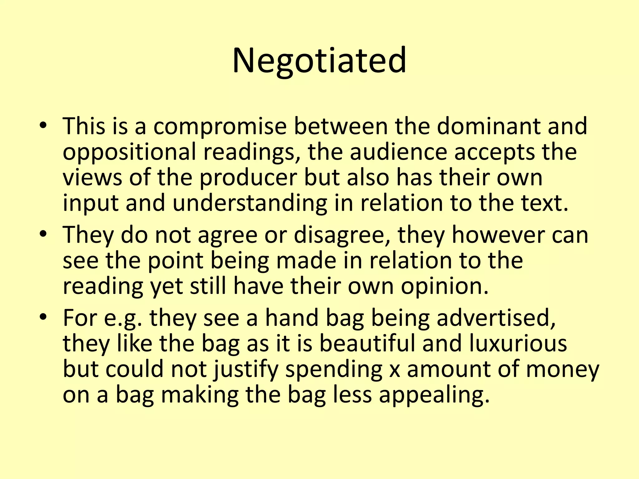 Negotiated
• This is a compromise between the dominant and
oppositional readings, the audience accepts the
views of the producer but also has their own
input and understanding in relation to the text.
• They do not agree or disagree, they however can
see the point being made in relation to the
reading yet still have their own opinion.
• For e.g. they see a hand bag being advertised,
they like the bag as it is beautiful and luxurious
but could not justify spending x amount of money
on a bag making the bag less appealing.
 