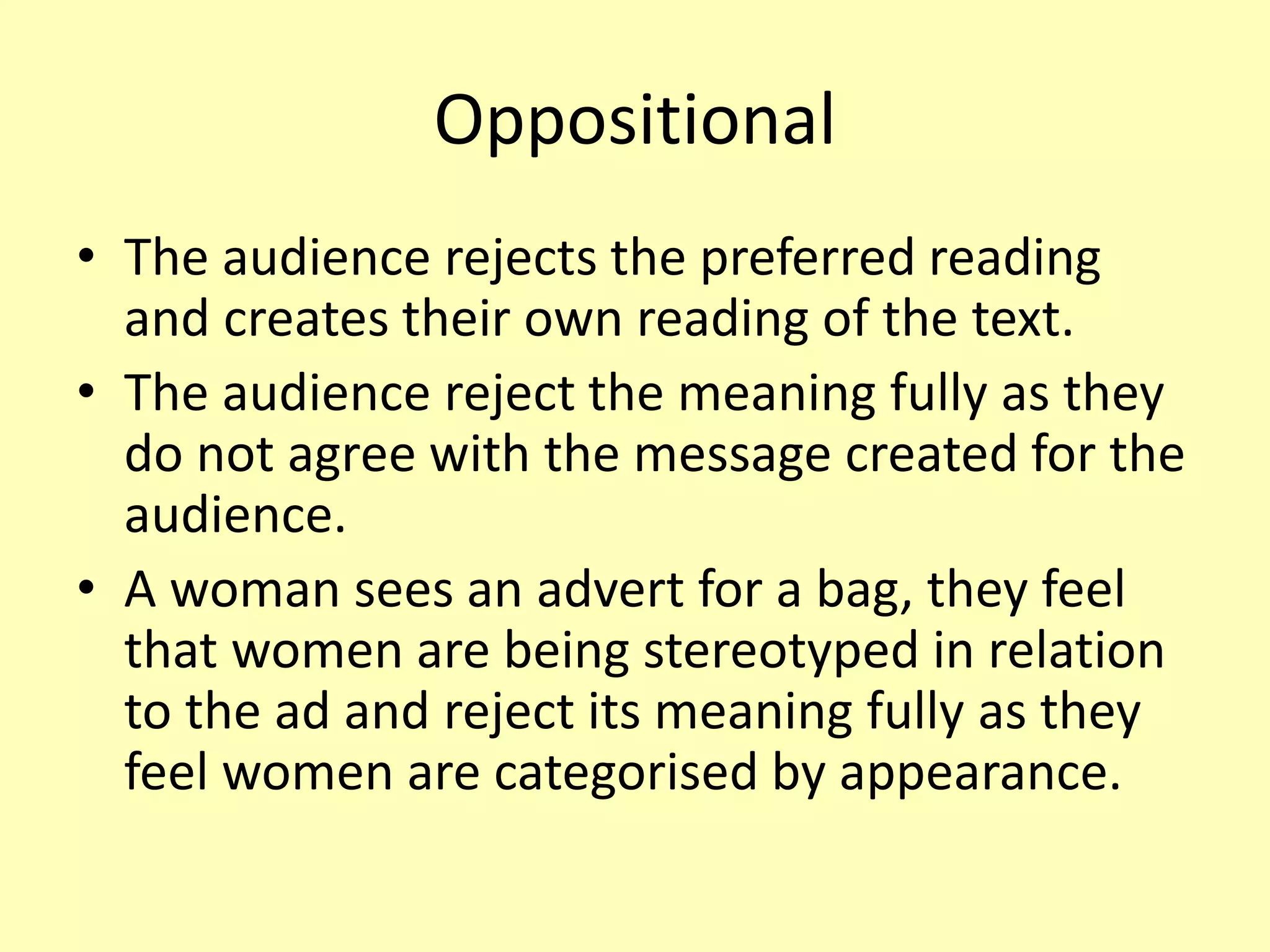 Oppositional
• The audience rejects the preferred reading
and creates their own reading of the text.
• The audience reject the meaning fully as they
do not agree with the message created for the
audience.
• A woman sees an advert for a bag, they feel
that women are being stereotyped in relation
to the ad and reject its meaning fully as they
feel women are categorised by appearance.
 