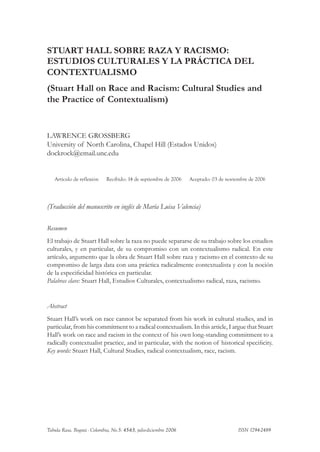 STUART HALL SOBRE RAZA Y RACISMO:
ESTUDIOS CULTURALES Y LA PRÁCTICA DEL
CONTEXTUALISMO
(Stuart Hall on Race and Racism: Cultural Studies and
the Practice of Contextualism)

LAWRENCE GROSSBERG
University of North Carolina, Chapel Hill (Estados Unidos)
dockrock@email.unc.edu

Artículo de reflexión

Recibido: 14 de septiembre de 2006

Aceptado: 03 de noviembre de 2006

(Traducción del manuscrito en inglés de María Luisa Valencia)
Resumen
El trabajo de Stuart Hall sobre la raza no puede separarse de su trabajo sobre los estudios
culturales, y en particular, de su compromiso con un contextualismo radical. En este
artículo, argumento que la obra de Stuart Hall sobre raza y racismo en el contexto de su
compromiso de larga data con una práctica radicalmente contextualista y con la noción
de la especificidad histórica en particular.
Palabras clave: Stuart Hall, Estudios Culturales, contextualismo radical, raza, racismo.

Abstract
Stuart Hall’s work on race cannot be separated from his work in cultural studies, and in
particular, from his commitment to a radical contextualism. In this article, I argue that Stuart
Hall’s work on race and racism in the context of his own long-standing commitment to a
radically contextualist practice, and in particular, with the notion of historical specificity.
Key words: Stuart Hall, Cultural Studies, radical contextualism, race, racism.

Tabula Rasa. Bogotá - Colombia, No.5: 45-65, julio-diciembre 2006 			

ISSN 1794-2489

 