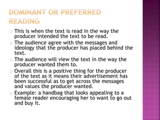 This is when the text is read in the way the 
producer intended the text to be read. 
The audience agree with the messages and 
ideology that the producer has placed behind the 
text. 
The audience will view the text in the way the 
producer wanted them to. 
Overall this is a positive thing for the producer 
of the text as it means their advertisement has 
been successful as to get across the messages 
and values the producer wanted. 
Example: a handbag that looks appealing to a 
female reader encouraging her to want to go out 
and buy it. 
 