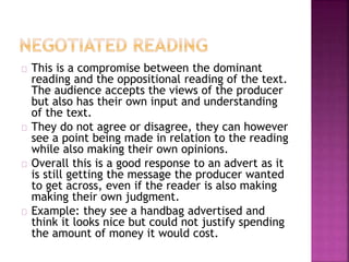 This is a compromise between the dominant 
reading and the oppositional reading of the text. 
The audience accepts the views of the producer 
but also has their own input and understanding 
of the text. 
They do not agree or disagree, they can however 
see a point being made in relation to the reading 
while also making their own opinions. 
Overall this is a good response to an advert as it 
is still getting the message the producer wanted 
to get across, even if the reader is also making 
making their own judgment. 
Example: they see a handbag advertised and 
think it looks nice but could not justify spending 
the amount of money it would cost. 
 