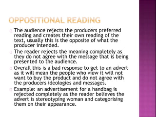 The audience rejects the producers preferred 
reading and creates their own reading of the 
text, usually this is the opposite of what the 
producer intended. 
The reader rejects the meaning completely as 
they do not agree with the message that is being 
presented to the audience. 
Overall this is a bad response to get to an advert 
as it will mean the people who view it will not 
want to buy the product and do not agree with 
the producers ideologies and messages. 
Example: an advertisement for a handbag is 
rejected completely as the reader believes the 
advert is stereotyping woman and categorising 
them on their appearance. 
 