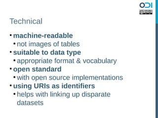 Technical
• machine-readable
  ●
    not images of tables
• suitable to data type
  ●
    appropriate format & vocabulary
• open standard
  ●
    with open source implementations
• using URIs as identifiers
  ●
    helps with linking up disparate
    datasets
 
