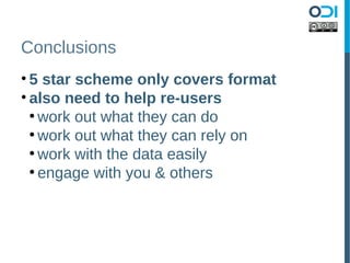 Conclusions
• 5 star scheme only covers format
• also need to help re-users
  ●
    work out what they can do
  ●
    work out what they can rely on
  ●
    work with the data easily
  ●
    engage with you & others
 
