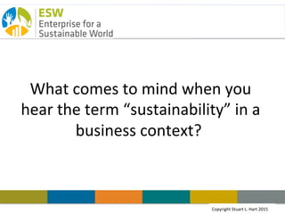 Copyright Stuart L. Hart 2011Copyright	
  Stuart	
  L.	
  Hart	
  2015	
  
CEO	
  Breakfast:	
  
Crea.ng	
  Sustainable	
  Value	
  
	
  Stuart	
  L.	
  Hart	
  
Steven	
  Grossman	
  Chair	
  in	
  Sustainable	
  Business,	
  
University	
  of	
  Vermont	
  
S.C.	
  Johnson	
  Chair	
  Emeritus	
  in	
  Sustainable	
  Global	
  
Enterprise,	
  Cornell	
  University	
  
President,	
  Enterprise	
  for	
  a	
  Sustainable	
  World	
  
Founder,	
  Emergent	
  InsItute,	
  Bangalore,	
  India	
  
	
  
	
  
 