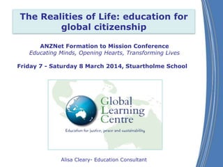 The Realities of Life: education for
global citizenship
ANZNet Formation to Mission Conference
Educating Minds, Opening Hearts, Transforming Lives
Friday 7 - Saturday 8 March 2014, Stuartholme School

Alisa Cleary- Education Consultant

 