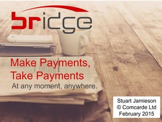 Make Payments,
Take Payments
At any moment, anywhere.
Stuart Jamieson
© Comcarde Ltd
February 2015
 