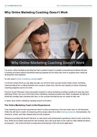 stuartjdavidson.com http://stuartjdavidson.com/online-marketing-coaching/ 
Why Online Marketing Coaching Doesn’t Work 
For years, online marketing coaching has had a positive impact on people’s personal and professional lives. 
Coaching provides positive educational learning experiences for those who wish to progress their individual 
development and expertise. 
So why doesn’t online marketing coaching work? 
I’m almost certain that if you dig deep enough, you will find a few success stories where online marketing 
coaching helped turn a failing business into a rags to riches story. But the vast majority of online marketing 
coaching programs just do not work. 
How do I know? Because I have personally invested in online marketing coaching myself and it was less than 
satisfying. What I can say is that most online marketing coaching programs are either inadequate at helping to 
effectively develop their members skill sets, or the coaches themselves are not suited to their role. 
In either case, online marketing coaching doesn’t work when: 
The Online Marketing Coach Is Not Experienced 
If the marketing coach hasn’t experienced what it is they are teaching in the real world, then it’s all theoretical. 
While this still has it’s merits, the teaching will be simply taken from other learning resources, like textbooks, the 
Internet or school, and then rehashed back to the recipient. 
Delivering coaching that doesn’t fall back on real events and professional experiences doesn’t work most of the 
time. When the recipient executes the new learning, they cannot go back to the coach to seek additional advice 
and support – the coach will have no experience themselves in the real world application. 
 