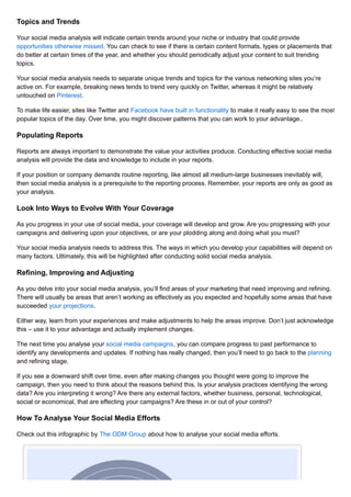Topics and Trends 
Your social media analysis will indicate certain trends around your niche or industry that could provide 
opportunities otherwise missed. You can check to see if there is certain content formats, types or placements that 
do better at certain times of the year, and whether you should periodically adjust your content to suit trending 
topics. 
Your social media analysis needs to separate unique trends and topics for the various networking sites you’re 
active on. For example, breaking news tends to trend very quickly on Twitter, whereas it might be relatively 
untouched on Pinterest. 
To make life easier, sites like Twitter and Facebook have built in functionality to make it really easy to see the most 
popular topics of the day. Over time, you might discover patterns that you can work to your advantage.. 
Populating Reports 
Reports are always important to demonstrate the value your activities produce. Conducting effective social media 
analysis will provide the data and knowledge to include in your reports. 
If your position or company demands routine reporting, like almost all medium-large businesses inevitably will, 
then social media analysis is a prerequisite to the reporting process. Remember, your reports are only as good as 
your analysis. 
Look Into Ways to Evolve With Your Coverage 
As you progress in your use of social media, your coverage will develop and grow. Are you progressing with your 
campaigns and delivering upon your objectives, or are your plodding along and doing what you must? 
Your social media analysis needs to address this. The ways in which you develop your capabilities will depend on 
many factors. Ultimately, this will be highlighted after conducting solid social media analysis. 
Refining, Improving and Adjusting 
As you delve into your social media analysis, you’ll find areas of your marketing that need improving and refining. 
There will usually be areas that aren’t working as effectively as you expected and hopefully some areas that have 
succeeded your projections. 
Either way, learn from your experiences and make adjustments to help the areas improve. Don’t just acknowledge 
this – use it to your advantage and actually implement changes. 
The next time you analyse your social media campaigns, you can compare progress to past performance to 
identify any developments and updates. If nothing has really changed, then you’ll need to go back to the planning 
and refining stage. 
If you see a downward shift over time, even after making changes you thought were going to improve the 
campaign, then you need to think about the reasons behind this. Is your analysis practices identifying the wrong 
data? Are you interpreting it wrong? Are there any external factors, whether business, personal, technological, 
social or economical, that are effecting your campaigns? Are these in or out of your control? 
How To Analyse Your Social Media Efforts 
Check out this infographic by The ODM Group about how to analyse your social media efforts. 
 