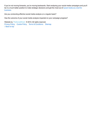 If you’re not moving forwards, you’re moving backwards. Start analysing your social media campaigns and you’ll 
be in a much better position to make strategic decisions and get the most out of social media as a tool for 
business. 
Are you conducting effective social media analysis on a regular basis? 
Has the outcome of your social media analysis impacted on your campaign progress? 
Website by TheSocialShark © 2014. All rights reserved. 
Privacy Policy Cookie Policy Terms & Conditions Sitemap 
↑ Back to top 
