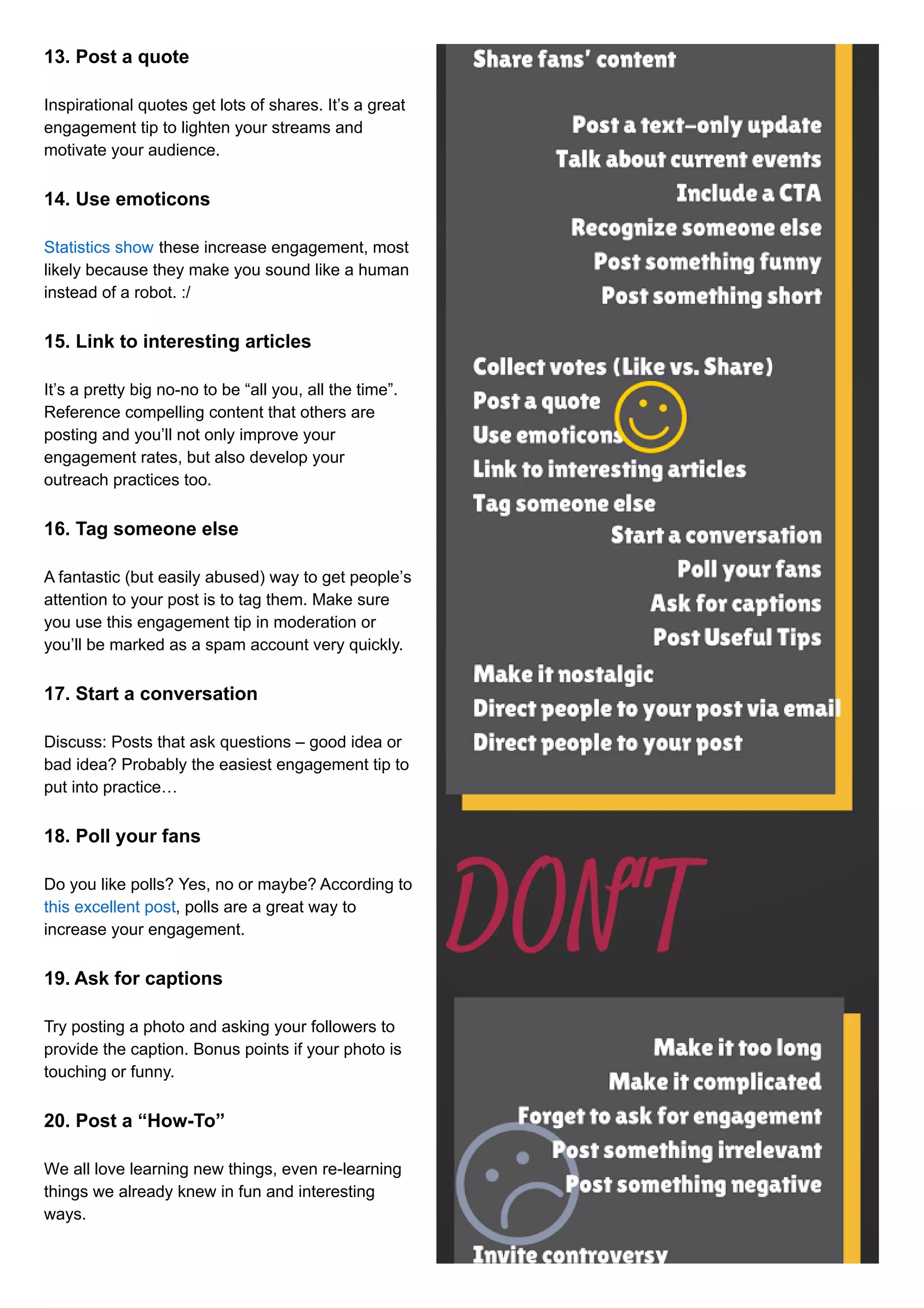 13. Post a quote 
Inspirational quotes get lots of shares. It’s a great 
engagement tip to lighten your streams and 
motivate your audience. 
14. Use emoticons 
Statistics show these increase engagement, most 
likely because they make you sound like a human 
instead of a robot. :/ 
15. Link to interesting articles 
It’s a pretty big no-no to be “all you, all the time”. 
Reference compelling content that others are 
posting and you’ll not only improve your 
engagement rates, but also develop your 
outreach practices too. 
16. Tag someone else 
A fantastic (but easily abused) way to get people’s 
attention to your post is to tag them. Make sure 
you use this engagement tip in moderation or 
you’ll be marked as a spam account very quickly. 
17. Start a conversation 
Discuss: Posts that ask questions – good idea or 
bad idea? Probably the easiest engagement tip to 
put into practice… 
18. Poll your fans 
Do you like polls? Yes, no or maybe? According to 
this excellent post, polls are a great way to 
increase your engagement. 
19. Ask for captions 
Try posting a photo and asking your followers to 
provide the caption. Bonus points if your photo is 
touching or funny. 
20. Post a “How-To” 
We all love learning new things, even re-learning 
things we already knew in fun and interesting 
ways. 
 