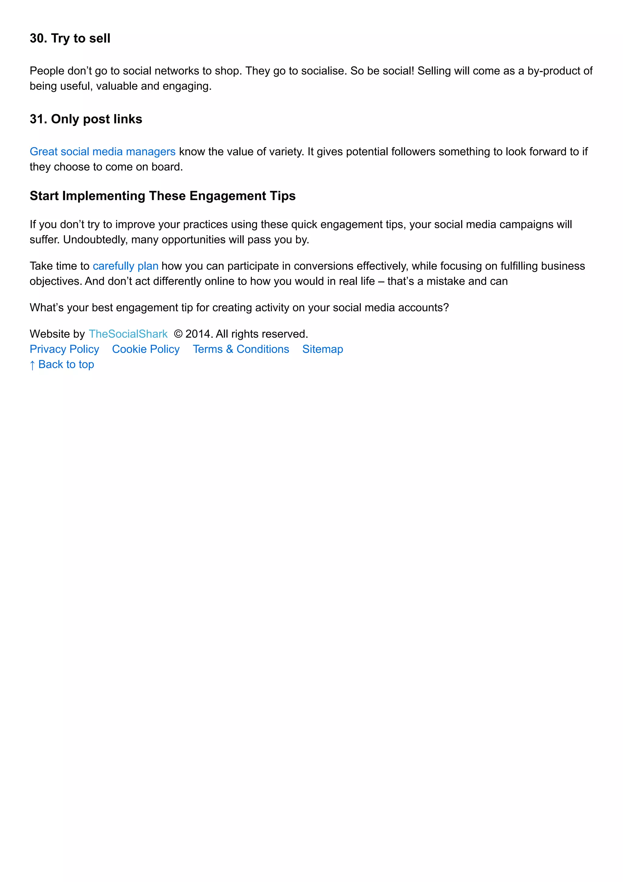 30. Try to sell 
People don’t go to social networks to shop. They go to socialise. So be social! Selling will come as a by-product of 
being useful, valuable and engaging. 
31. Only post links 
Great social media managers know the value of variety. It gives potential followers something to look forward to if 
they choose to come on board. 
Start Implementing These Engagement Tips 
If you don’t try to improve your practices using these quick engagement tips, your social media campaigns will 
suffer. Undoubtedly, many opportunities will pass you by. 
Take time to carefully plan how you can participate in conversions effectively, while focusing on fulfilling business 
objectives. And don’t act differently online to how you would in real life – that’s a mistake and can 
What’s your best engagement tip for creating activity on your social media accounts? 
Website by TheSocialShark © 2014. All rights reserved. 
Privacy Policy Cookie Policy Terms & Conditions Sitemap 
↑ Back to top 

