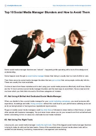 stuartjdavidson.com http://stuartjdavidson.com/social-media-manager-blunders/ 
Top 10 Social Media Manager Blunders and How to Avoid Them 
Some social media manager blunders are “natural” – happening while operating with a lack of knowledge and 
understanding. 
Some happen even though a social media manager knows their doing it, usually due to a lack of effort or care. 
Then there are some social media manager blunders that are just comical that some people continually fall into. 
These are usually the most avoidable. 
It’s time to learn from these mistakes and to start using your social media presence effectively at all times. Below 
are the 10 most common social media manager blunders and the best ways to avoid them. Have a read and let 
me know which you think falls into each of the three categories of mistake. 
#1: Not Using A Skilled And Dedicated Social Media Manager 
When you decide to hire a social media manager for your social marketing campaigns, you need someone with 
experience, knowledge and skills. Hiring someone without this could lead to your performance suffering and even 
as far as being banned or having serious reputational repercussions. 
Rogue or newbie social media managers could buy fake likes or followers to skew metrics in their favour, or spam 
other people with business messaging. You just never know unless you do your research and find out beforehand 
before considering to hire or outsource a dedicated social media marketer. 
#2: Not Using The Right Tools 
Like any job, your social media manager needs the right tools. One of the biggest social media manager blunders 
is trying to make do with just the bare basics. Some of the essential areas of social media where tools will be 
needed include listening, monitoring, measurement, management and marketing. 
 