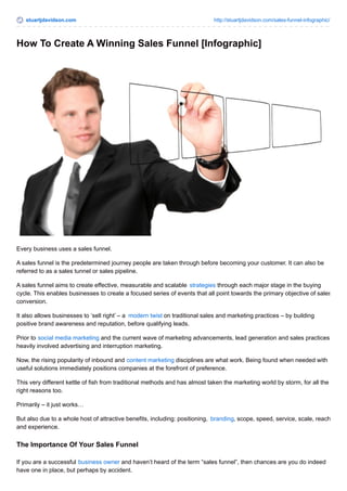 stuartjdavidson.com http://stuartjdavidson.com/sales-funnel-infographic/ 
How To Create A Winning Sales Funnel [Infographic] 
Every business uses a sales funnel. 
A sales funnel is the predetermined journey people are taken through before becoming your customer. It can also be 
referred to as a sales tunnel or sales pipeline. 
A sales funnel aims to create effective, measurable and scalable strategies through each major stage in the buying 
cycle. This enables businesses to create a focused series of events that all point towards the primary objective of sales 
conversion. 
It also allows businesses to ‘sell right’ – a modern twist on traditional sales and marketing practices – by building 
positive brand awareness and reputation, before qualifying leads. 
Prior to social media marketing and the current wave of marketing advancements, lead generation and sales practices 
heavily involved advertising and interruption marketing. 
Now, the rising popularity of inbound and content marketing disciplines are what work. Being found when needed with 
useful solutions immediately positions companies at the forefront of preference. 
This very different kettle of fish from traditional methods and has almost taken the marketing world by storm, for all the 
right reasons too. 
Primarily – it just works… 
But also due to a whole host of attractive benefits, including: positioning, branding, scope, speed, service, scale, reach 
and experience. 
The Importance Of Your Sales Funnel 
If you are a successful business owner and haven’t heard of the term “sales funnel”, then chances are you do indeed 
have one in place, but perhaps by accident. 
 