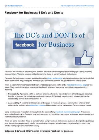 stuartjdavidson.com http://stuartjdavidson.com/facebook-for-business/ 
Facebook for Business: 3 Do’s and Don’ts 
Facebook for business is becoming less and less attractive with the organic reach of fan page’s being regularly 
chopped down. There is, however, still potential to be found in using Facebook for business. 
Facebook for businesses remains a viable channel to attract and engage with target audiences for the simple fact 
that it is still where they participate. Wherever your potential customers are, your business should follow. 
There is a common misconception between a Facebook personal profile and a Facebook business page (or fan 
page). They can both be set up independently of each other and have some key differences worth noting, 
including: 
Connectivity: A personal profile is a closed channel, where you have to be have a friend request accepted 
in order to open up the mutual communication channel. A Facebook page is openly indexed and can be 
accessed by anyone that comes across it. 
Accessibility: A personal profile can join and engage in Facebook groups – communities where a lot of 
value can be realised with established clusters of like-minded people – whereas a Facebook page cannot. 
Using one resource in isolation obviously limits the scope of any Facebook marketing campaign. The answer – 
when using Facebook for Business, use both resources to complement each other and create a well-rounded and 
visible Facebook presence. 
There are some important things to consider when using Facebook for business purposes. Being in the public eye 
on a domain that people mainly use for personal networking can actually have a negative effect on corporate 
efforts, if campaigns are undertaken naively. 
Below are 3 Do’s and 3 Don’ts when leveraging Facebook for business. 
 