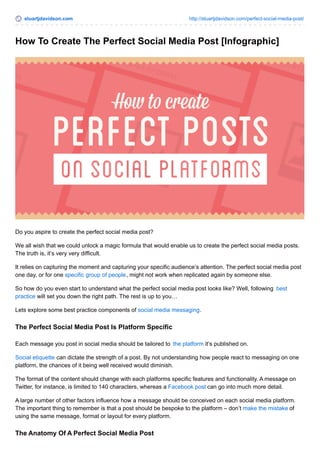 stuartjdavidson.com http://stuartjdavidson.com/perfect-social-media-post/ 
How To Create The Perfect Social Media Post [Infographic] 
Do you aspire to create the perfect social media post? 
We all wish that we could unlock a magic formula that would enable us to create the perfect social media posts. 
The truth is, it’s very very difficult. 
It relies on capturing the moment and capturing your specific audience’s attention. The perfect social media post 
one day, or for one specific group of people, might not work when replicated again by someone else. 
So how do you even start to understand what the perfect social media post looks like? Well, following best 
practice will set you down the right path. The rest is up to you… 
Lets explore some best practice components of social media messaging. 
The Perfect Social Media Post Is Platform Specific 
Each message you post in social media should be tailored to the platform it’s published on. 
Social etiquette can dictate the strength of a post. By not understanding how people react to messaging on one 
platform, the chances of it being well received would diminish. 
The format of the content should change with each platforms specific features and functionality. A message on 
Twitter, for instance, is limited to 140 characters, whereas a Facebook post can go into much more detail. 
A large number of other factors influence how a message should be conceived on each social media platform. 
The important thing to remember is that a post should be bespoke to the platform – don’t make the mistake of 
using the same message, format or layout for every platform. 
The Anatomy Of A Perfect Social Media Post 
 