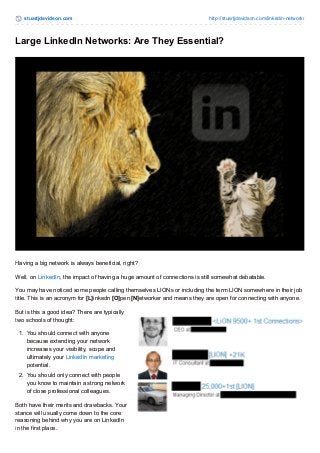 stuartjdavidson.com http://stuartjdavidson.com/linkedin-network/ 
Large LinkedIn Networks: Are They Essential? 
Having a big network is always beneficial, right? 
Well, on LinkedIn, the impact of having a huge amount of connections is still somewhat debatable. 
You may have noticed some people calling themselves LIONs or including the term LION somewhere in their job 
title. This is an acronym for [L]inkedn [O]pen [N]etworker and means they are open for connecting with anyone. 
But is this a good idea? There are typically 
two schools of thought: 
1. You should connect with anyone 
because extending your network 
increases your visibility, scope and 
ultimately your LinkedIn marketing 
potential. 
2. You should only connect with people 
you know to maintain a strong network 
of close professional colleagues. 
Both have their merits and drawbacks. Your 
stance will usually come down to the core 
reasoning behind why you are on LinkedIn 
in the first place. 
 
