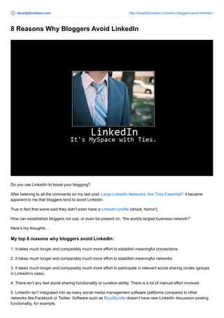stuartjdavidson.com http://stuartjdavidson.com/why-bloggers-avoid-linkedin/ 
8 Reasons Why Bloggers Avoid LinkedIn 
Do you use LinkedIn to boost your blogging? 
After listening to all the comments on my last post Large LinkedIn Networks: Are They Essential? it became 
apparent to me that bloggers tend to avoid LinkedIn. 
True in fact that some said they didn’t even have a LinkedIn profile (shock, horror!). 
How can established bloggers not use, or even be present on, “the worlds largest business network?” 
Here’s my thoughts… 
My top 8 reasons why bloggers avoid LinkedIn: 
1. It takes much longer and comparably much more effort to establish meaningful connections. 
2. It takes much longer and comparably much more effort to establish meaningful networks. 
3. It takes much longer and comparably much more effort to participate in relevant social sharing circles (groups 
in LinkedIn’s case). 
4. There isn’t any fast social sharing functionality or curation ability. There is a lot of manual effort involved. 
5. LinkedIn isn’t integrated into as many social media management software platforms compared to other 
networks like Facebook or Twitter. Software such as BuzzBundle doesn’t have new LinkedIn discussion posting 
functionality, for example. 
 