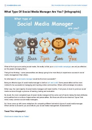 stuartjdavidson.com http://stuartjdavidson.com/type-of-social-media-manager/ 
What Type Of Social Media Manager Are You? [Infographic] 
What all the hype surrounding social media, the reality is that your social media campaigns are only as effective 
as the people managing them. 
That got me thinking – some personalities are always going to be more likely to experience success in social 
media management than others. 
So what type of social media manager would be the most successful? 
Being an effective type of social media manager is both an art and a skill. Some personalities will be more 
inclined to be successful at managing and inspiring online communities. Others will be strategic innovators. 
Either way, the vast majority of social media managers will need months, if not years, to learn to produce social 
media success through a process of learning, testing and evaluation. 
No doubt, the most competent type of social media manager will be some sort of hybrid, taking the best attributes 
and qualities from a number of approaches and personalities. But there are still some stand-out “types” that 
mimic many common social media managers. 
So I have come up with some metaphors for comparing different animals to types of social media manager. 
Which animal is closest to you and reflects your social media management characteristics? 
Tweet This Infographic! 
Click here to share this on Twitter 
 