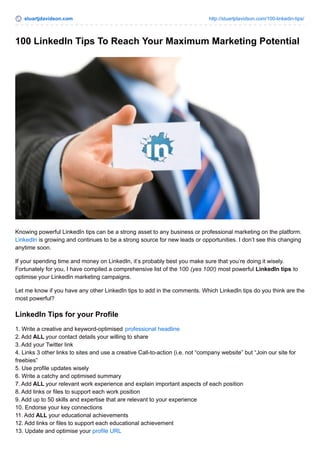 stuartjdavidson.com http://stuartjdavidson.com/100-linkedin-tips/
100 LinkedIn Tips To Reach Your Maximum Marketing Potential
Knowing powerful LinkedIn tips can be a strong asset to any business or professional marketing on the platform.
LinkedIn is growing and continues to be a strong source for new leads or opportunities. I don’t see this changing
anytime soon.
If your spending time and money on LinkedIn, it’s probably best you make sure that you’re doing it wisely.
Fortunately for you, I have compiled a comprehensive list of the 100 (yes 100!) most powerful LinkedIn tips to
optimise your LinkedIn marketing campaigns.
Let me know if you have any other LinkedIn tips to add in the comments. Which LinkedIn tips do you think are the
most powerful?
LinkedIn Tips for your Profile
1. Write a creative and keyword-optimised professional headline
2. Add ALL your contact details your willing to share
3. Add your Twitter link
4. Links 3 other links to sites and use a creative Call-to-action (i.e. not “company website” but “Join our site for
freebies”
5. Use profile updates wisely
6. Write a catchy and optimised summary
7. Add ALL your relevant work experience and explain important aspects of each position
8. Add links or files to support each work position
9. Add up to 50 skills and expertise that are relevant to your experience
10. Endorse your key connections
11. Add ALL your educational achievements
12. Add links or files to support each educational achievement
13. Update and optimise your profile URL
 