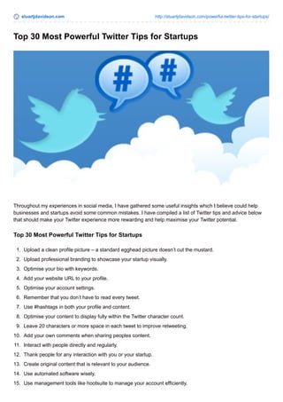 stuartjdavidson.com http://stuartjdavidson.com/powerful-twitter-tips-for-startups/ 
Top 30 Most Powerful Twitter Tips for Startups 
Throughout my experiences in social media, I have gathered some useful insights which I believe could help 
businesses and startups avoid some common mistakes. I have compiled a list of Twitter tips and advice below 
that should make your Twitter experience more rewarding and help maximise your Twitter potential. 
Top 30 Most Powerful Twitter Tips for Startups 
1. Upload a clean profile picture – a standard egghead picture doesn’t cut the mustard. 
2. Upload professional branding to showcase your startup visually. 
3. Optimise your bio with keywords. 
4. Add your website URL to your profile. 
5. Optimise your account settings. 
6. Remember that you don’t have to read every tweet. 
7. Use #hashtags in both your profile and content. 
8. Optimise your content to display fully within the Twitter character count. 
9. Leave 20 characters or more space in each tweet to improve retweeting. 
10. Add your own comments when sharing peoples content. 
11. Interact with people directly and regularly. 
12. Thank people for any interaction with you or your startup. 
13. Create original content that is relevant to your audience. 
14. Use automated software wisely. 
15. Use management tools like hootsuite to manage your account efficiently. 
 