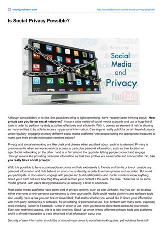 stuartjdavidson.com http://stuartjdavidson.com/is-social-privacy-possible/ 
Is Social Privacy Possible? 
Although contradictory in its title, this post does bring to light something I have recently been thinking about: ‘ How 
private can you be on social networks?‘ I have a wide variety of social media accounts and use a huge list of 
tools in order to perform my daily activities effectively and efficiently. With it, comes an element of risk in allowing 
so many entities to be able to access my personal information. Can anyone really uphold a certain level of privacy 
when regularly engaging on many different social media platforms? Are people taking the appropriate measures to 
make sure their private information remains secure? 
Privacy and social networking are like chalk and cheese when you think about each in its element. Privacy is 
predominantly when someone restricts access to particular personal information, such as their location or 
age. Social networking on the other hand is in fact almost the opposite, letting people connect and engage 
through means like providing particular information so that their profiles are searchable and connectable. So, can 
you really have social privacy? 
Well, it is possible to have social media accounts and talk exclusively to friends and family or to not provide any 
personal information and hide behind an anonymous identity, in order to remain private and secluded. But could 
you participate in discussions, engage with people and build relationships and not let contacts know anything 
about you? I am not sure how long they would remain your contact if this were the case. There has to be some 
middle ground, with users taking precautions yet allowing a level of openness. 
Most social media platforms have some sort of privacy options, such as with LinkedIn, that you can set to allow 
either everyone or only personal connections to view your profile. Both social media platforms and software tools 
also usually have a box you can tick or leave blank, that states whether you would like to share your information 
with third-party companies or software, for advertising or promotional use. The problem with many tools, especially 
ones involving Twitter or Facebook, is that in order to use them you have to allow them access to your profile. 
Even with restricted access, this is a little worrying. Stack up ten or twenty different software tools and platforms 
and it is almost impossible to track who hold what information about you. 
Security of user information should be of utmost importance to social networking sites, yet incidents have still 
 