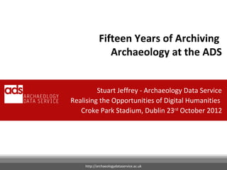 Fifteen Years of Archiving
               Archaeology at the ADS


         Stuart Jeffrey - Archaeology Data Service
Realising the Opportunities of Digital Humanities
   Croke Park Stadium, Dublin 23rd October 2012

                                          Your Name




    http://archaeologydataservice.ac.uk
 