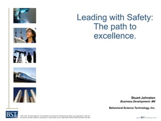 Leading with Safety:
                                                                                                   The path to
                                                                                                   excellence.




                                                                                                                                          Stuart Johnston
                                                                                                                                  Business Development- ME

                                                                                                                          Behavioral Science Technology, Inc.

©2011 BST. All rights reserved. This information is provided for informational use within your organization. It may not
be used for training, modified or reproduced, or used outside of your organization without written permission from BST.
 