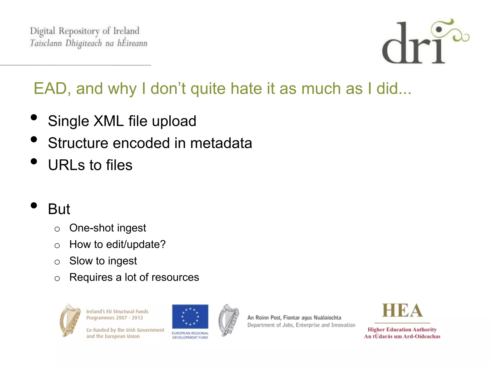 EAD, and why I don’t quite hate it as much as I did...
• Single XML file upload
• Structure encoded in metadata
• URLs to files
• But
o One-shot ingest
o How to edit/update?
o Slow to ingest
o Requires a lot of resources
 