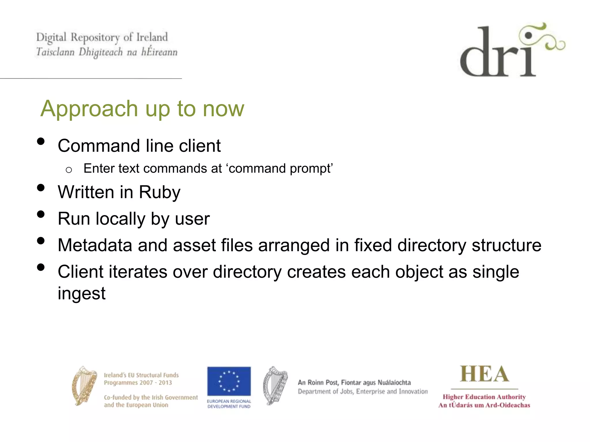 Approach up to now
• Command line client
o Enter text commands at ‘command prompt’
• Written in Ruby
• Run locally by user
• Metadata and asset files arranged in fixed directory structure
• Client iterates over directory creates each object as single
ingest
 
