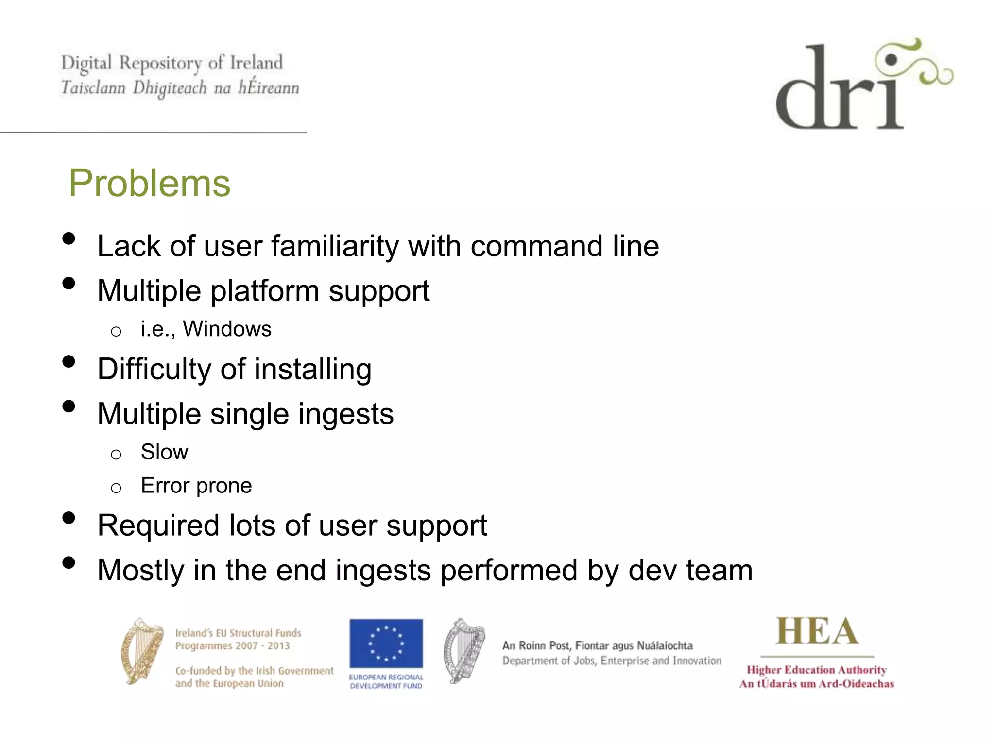 Problems
• Lack of user familiarity with command line
• Multiple platform support
o i.e., Windows
• Difficulty of installing
• Multiple single ingests
o Slow
o Error prone
• Required lots of user support
• Mostly in the end ingests performed by dev team
 