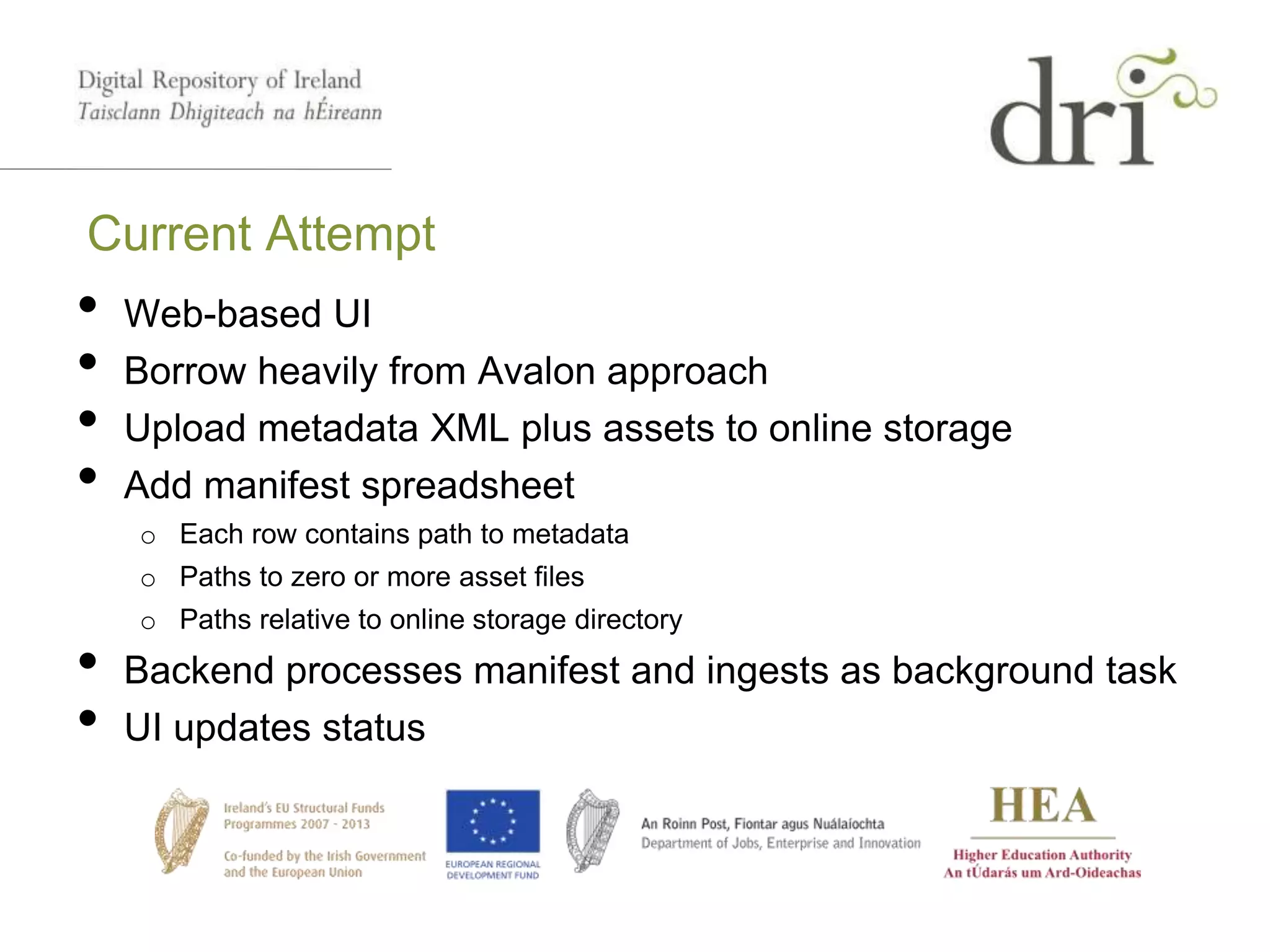 Current Attempt
• Web-based UI
• Borrow heavily from Avalon approach
• Upload metadata XML plus assets to online storage
• Add manifest spreadsheet
o Each row contains path to metadata
o Paths to zero or more asset files
o Paths relative to online storage directory
• Backend processes manifest and ingests as background task
• UI updates status
 