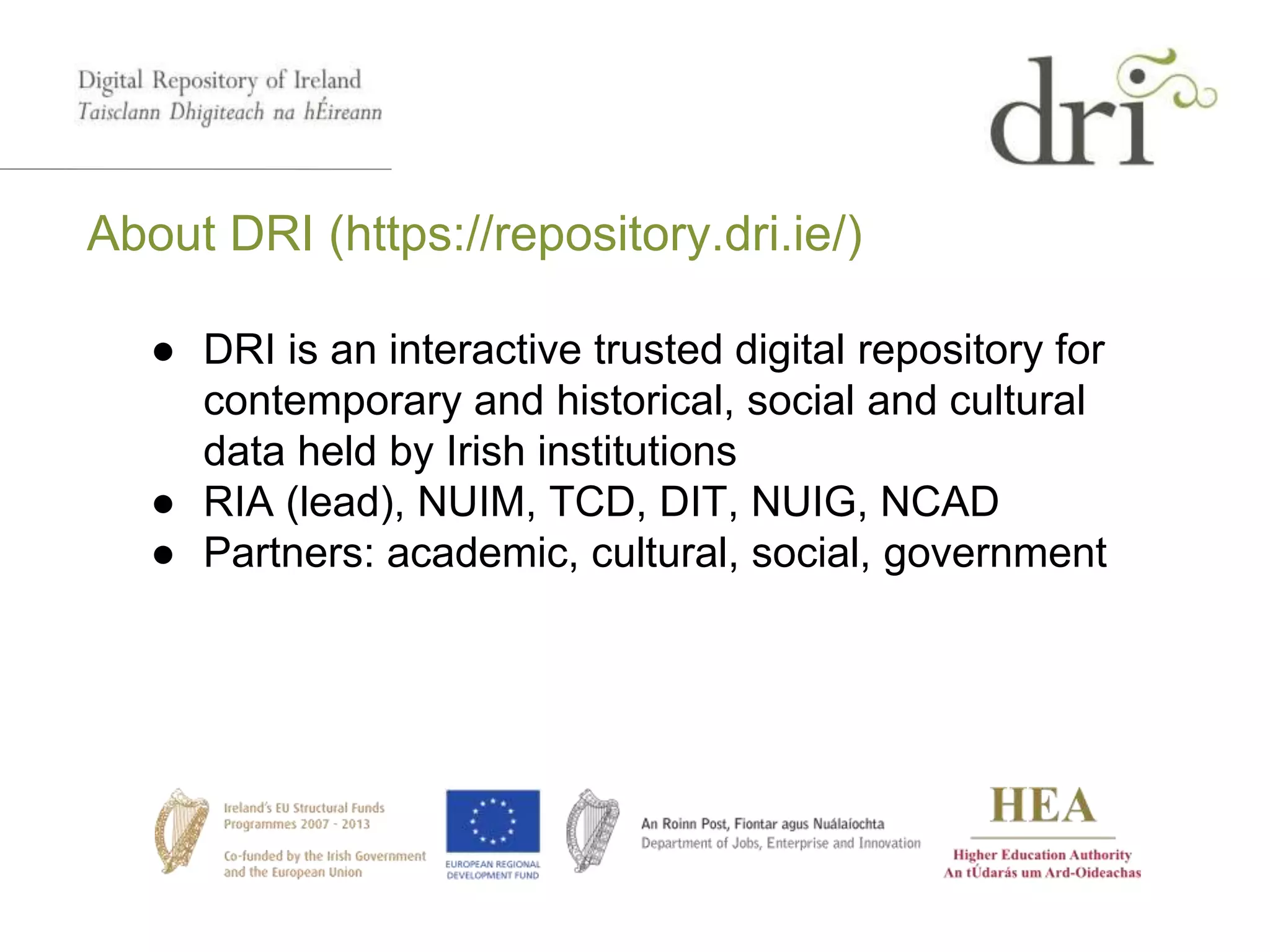 About DRI (https://repository.dri.ie/)
● DRI is an interactive trusted digital repository for
contemporary and historical, social and cultural
data held by Irish institutions
● RIA (lead), NUIM, TCD, DIT, NUIG, NCAD
● Partners: academic, cultural, social, government
 