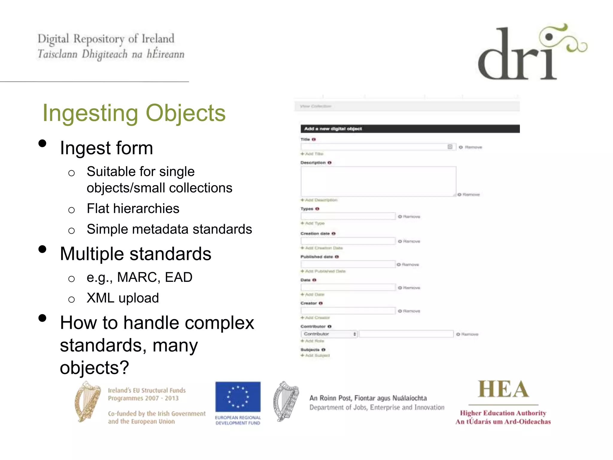 Ingesting Objects
• Ingest form
o Suitable for single
objects/small collections
o Flat hierarchies
o Simple metadata standards
• Multiple standards
o e.g., MARC, EAD
o XML upload
• How to handle complex
standards, many
objects?
 