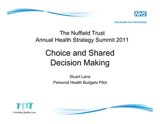 The Nuffield Trust
Annual Health St t
A    l H lth Strategy Summit 2011
                      S    it

   Choice and Shared
    Decision Making
              Stuart Lane
      Personal Health Budgets Pilot
 