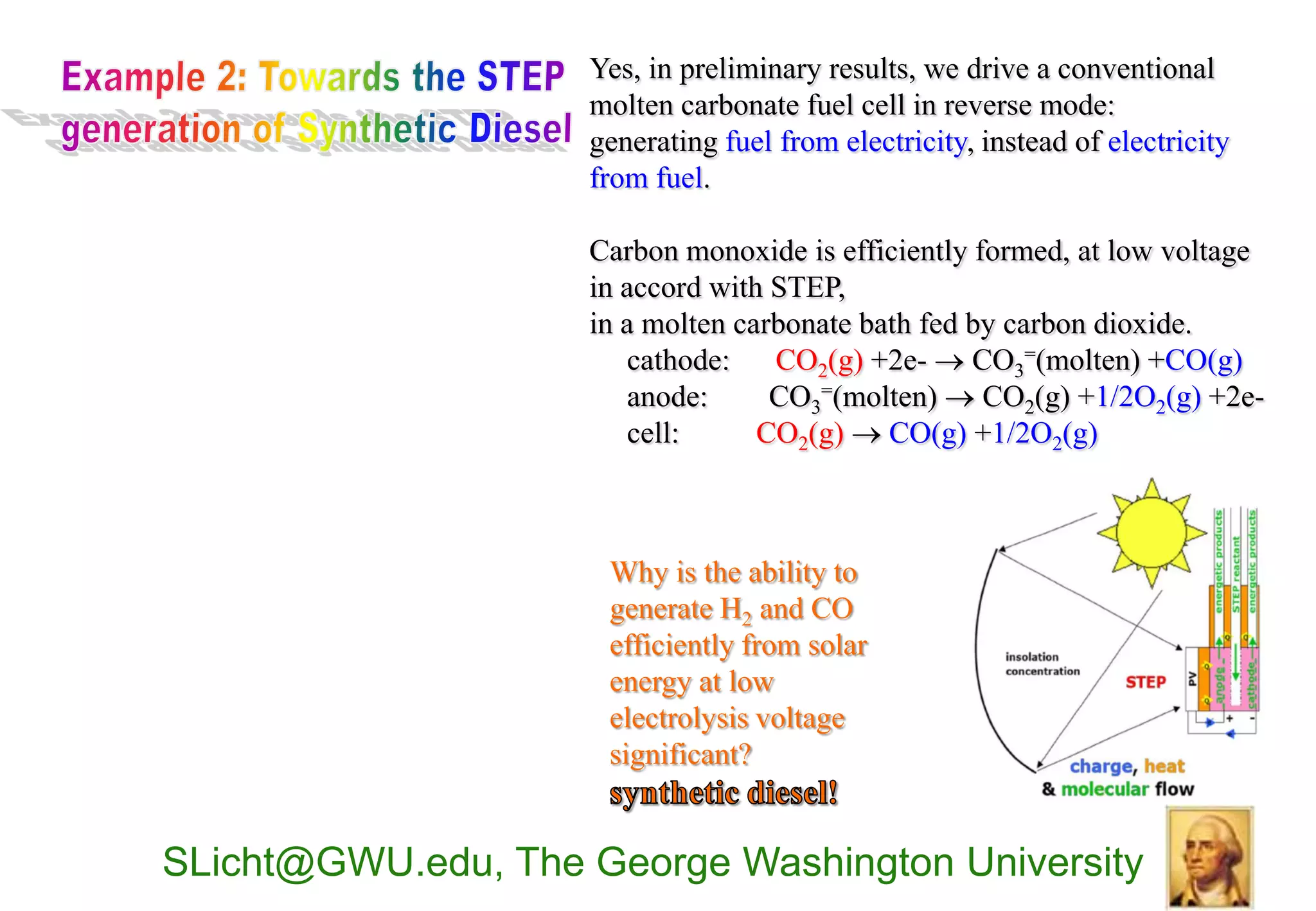 Yes, in preliminary results, we drive a conventional
                    molten carbonate fuel cell in reverse mode:
                    generating fuel from electricity, instead of electricity
                    from fuel.

                    Carbon monoxide is efficiently formed, at low voltage
                    in accord with STEP,
                    in a molten carbonate bath fed by carbon dioxide.
                       cathode: CO2(g) +2e-  CO3=(molten) +CO(g)
                       anode:      CO3=(molten)  CO2(g) +1/2O2(g) +2e-
                       cell:      CO2(g)  CO(g) +1/2O2(g)



                     Why is the ability to
                     generate H2 and CO
                     efficiently from solar
                     energy at low
                     electrolysis voltage
                     significant?


SLicht@GWU.edu, The George Washington University
 